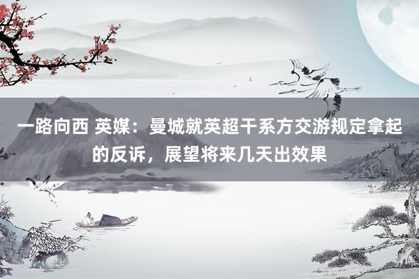 一路向西 英媒:曼城就英超干系方交游规定拿起的反诉,展望将来几天出效果