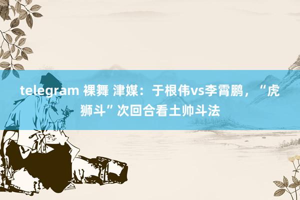 telegram 裸舞 津媒:于根伟vs李霄鹏,“虎狮斗”次回合看土帅斗法