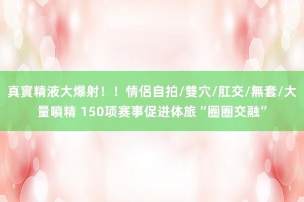 真實精液大爆射!!情侶自拍/雙穴/肛交/無套/大量噴精 150项赛事促进体旅“圈圈交融”