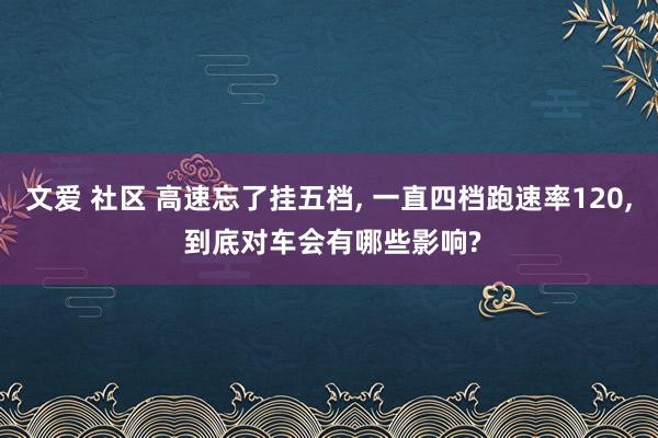 文爱 社区 高速忘了挂五档, 一直四档跑速率120, 到底对车会有哪些影响?