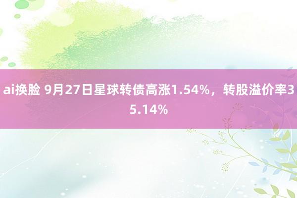 ai换脸 9月27日星球转债高涨1.54%,转股溢价率35.14%