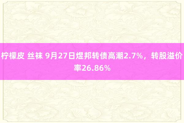柠檬皮 丝袜 9月27日煜邦转债高潮2.7%,转股溢价率26.86%
