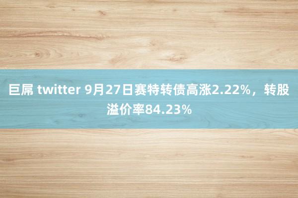 巨屌 twitter 9月27日赛特转债高涨2.22%,转股溢价率84.23%