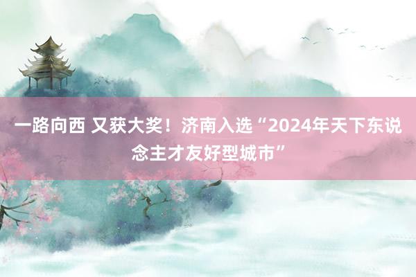 一路向西 又获大奖!济南入选“2024年天下东说念主才友好型城市”