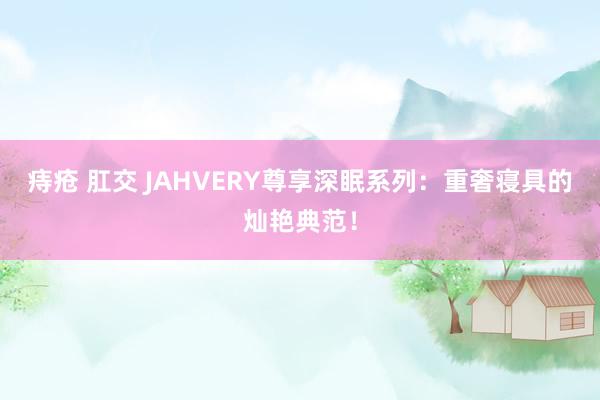 痔疮 肛交 JAHVERY尊享深眠系列:重奢寝具的灿艳典范!