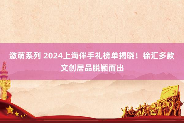 激萌系列 2024上海伴手礼榜单揭晓!徐汇多款文创居品脱颖而出