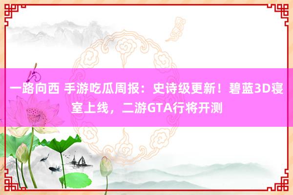 一路向西 手游吃瓜周报:史诗级更新!碧蓝3D寝室上线,二游GTA行将开测