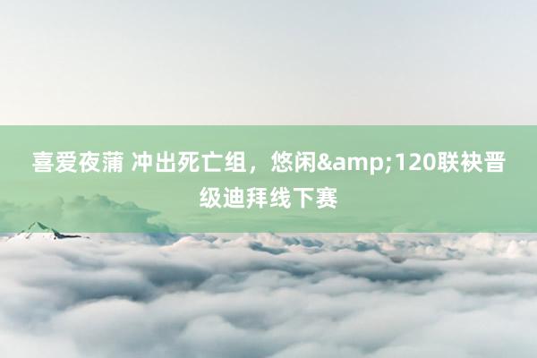 喜爱夜蒲 冲出死亡组,悠闲&120联袂晋级迪拜线下赛