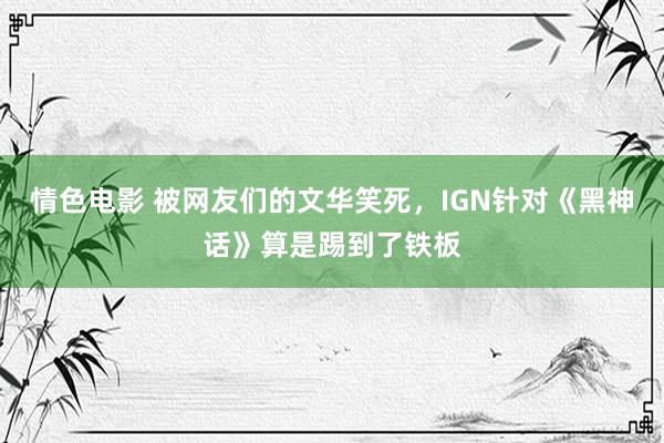 情色电影 被网友们的文华笑死,IGN针对《黑神话》算是踢到了铁板