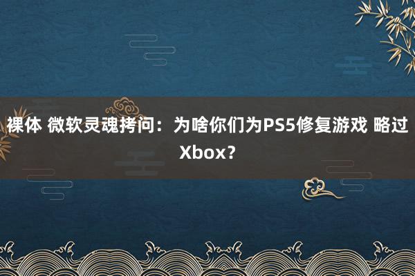 裸体 微软灵魂拷问:为啥你们为PS5修复游戏 略过Xbox?