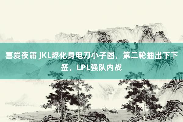 喜爱夜蒲 JKL烬化身电刀小子图,第二轮抽出下下签,LPL强队内战