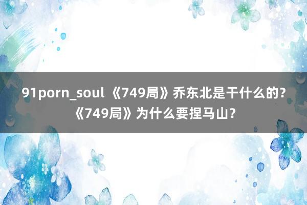 91porn_soul 《749局》乔东北是干什么的?《749局》为什么要捏马山?