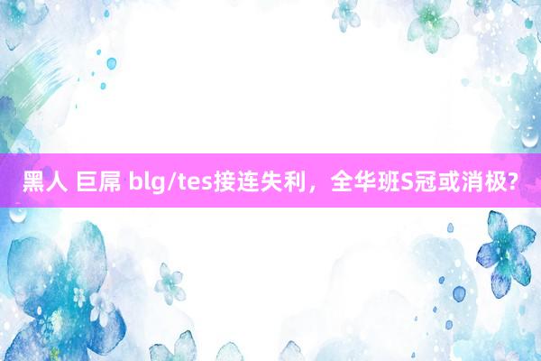 黑人 巨屌 blg/tes接连失利,全华班S冠或消极?
