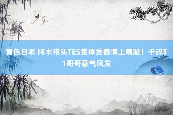 黄色日本 阿水带头TES集体发微博上嘴脸!干碎T1哥哥意气风发
