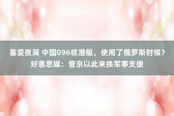 喜爱夜蒲 中国096核潜艇,使用了俄罗斯时候?好意思媒:普京以此来换军事支援