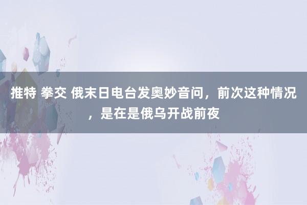 推特 拳交 俄末日电台发奥妙音问,前次这种情况,是在是俄乌开战前夜