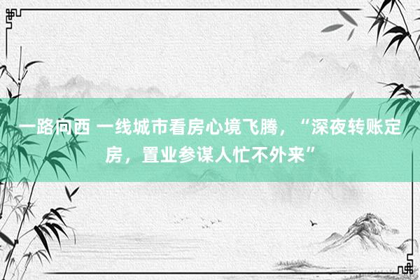 一路向西 一线城市看房心境飞腾,“深夜转账定房,置业参谋人忙不外来”