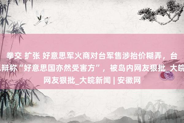 拳交 扩张 好意思军火商对台军售涉抬价糊弄,台当局替好意思辩称“好意思国亦然受害方”,被岛内网友狠批_大皖新闻 | 安徽网