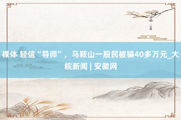 裸体 轻信“导师”,马鞍山一股民被骗40多万元_大皖新闻 | 安徽网