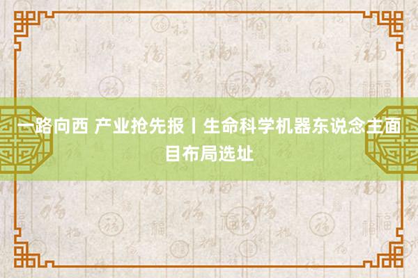 一路向西 产业抢先报丨生命科学机器东说念主面目布局选址