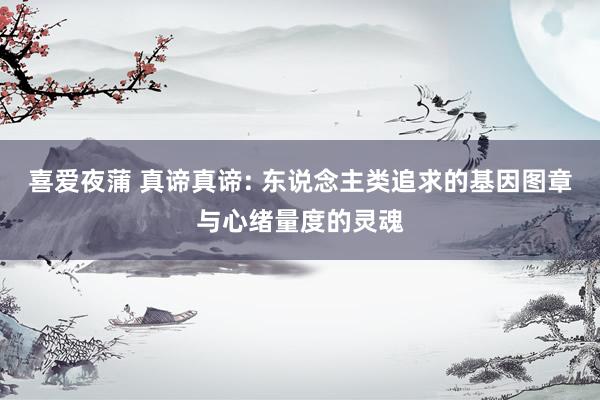 喜爱夜蒲 真谛真谛: 东说念主类追求的基因图章与心绪量度的灵魂