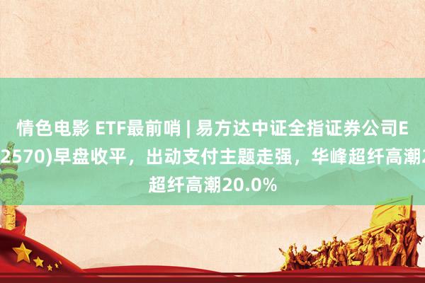 情色电影 ETF最前哨 | 易方达中证全指证券公司ETF(512570)早盘收平,出动支付主题走强,华峰超纤高潮20.0%