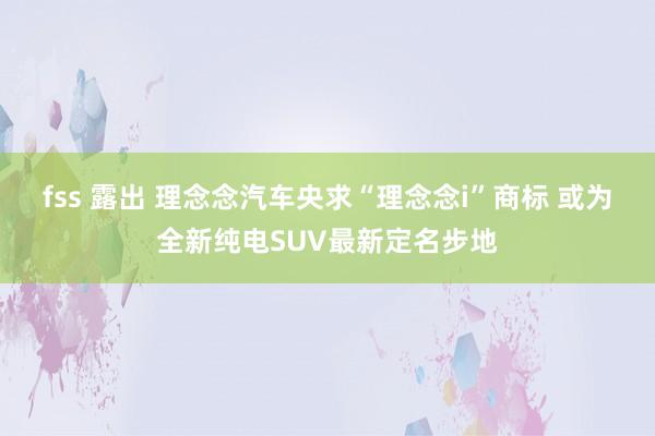 fss 露出 理念念汽车央求“理念念i”商标 或为全新纯电SUV最新定名步地
