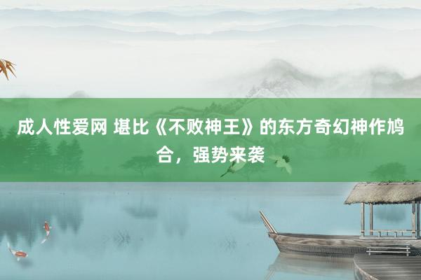 成人性爱网 堪比《不败神王》的东方奇幻神作鸠合,强势来袭