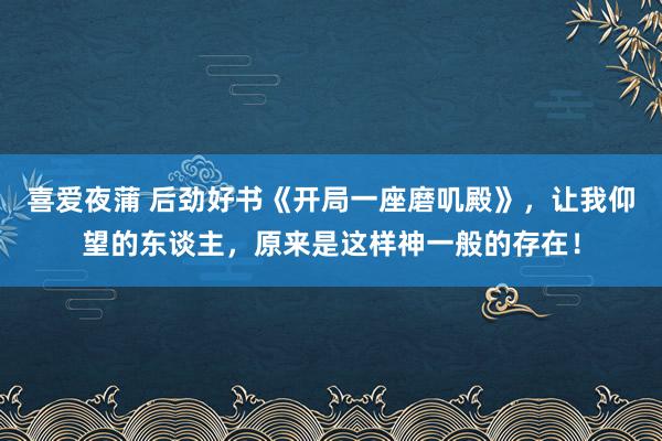喜爱夜蒲 后劲好书《开局一座磨叽殿》,让我仰望的东谈主,原来是这样神一般的存在!