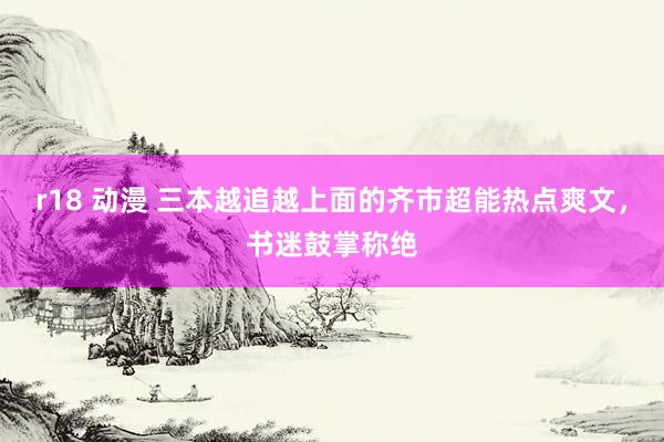 r18 动漫 三本越追越上面的齐市超能热点爽文,书迷鼓掌称绝