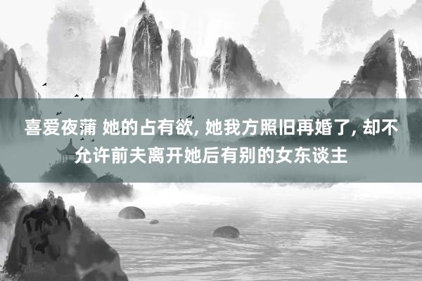 喜爱夜蒲 她的占有欲, 她我方照旧再婚了, 却不允许前夫离开她后有别的女东谈主
