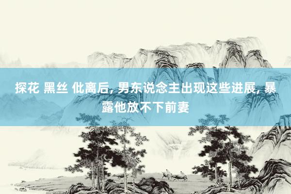 探花 黑丝 仳离后, 男东说念主出现这些进展, 暴露他放不下前妻