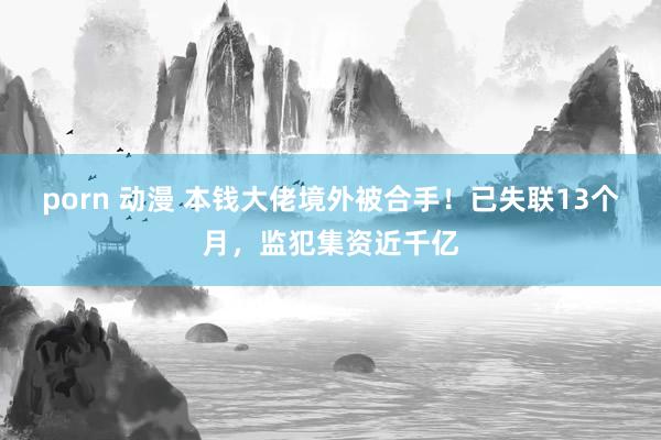porn 动漫 本钱大佬境外被合手!已失联13个月,监犯集资近千亿