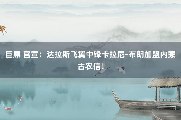 巨屌 官宣:达拉斯飞翼中锋卡拉尼-布朗加盟内蒙古农信!