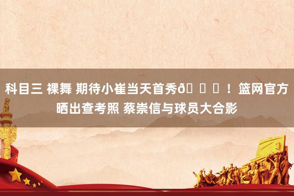 科目三 裸舞 期待小崔当天首秀🙌!篮网官方晒出查考照 蔡崇信与球员大合影
