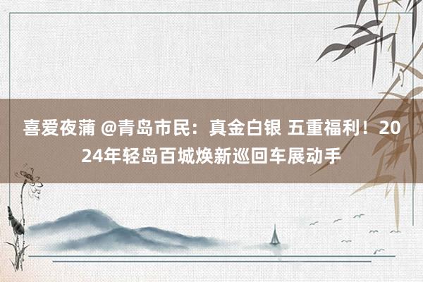 喜爱夜蒲 @青岛市民:真金白银 五重福利!2024年轻岛百城焕新巡回车展动手