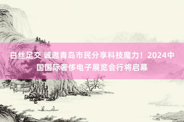 白丝足交 诚邀青岛市民分享科技魔力!2024中国国际奢侈电子展览会行将启幕