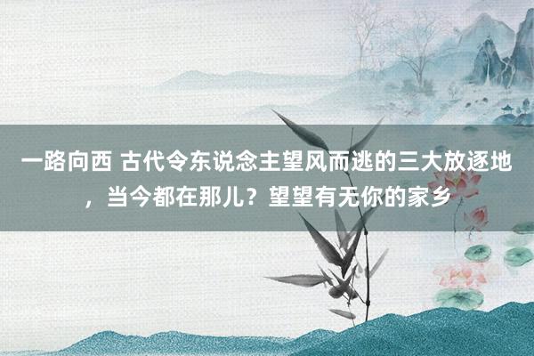 一路向西 古代令东说念主望风而逃的三大放逐地,当今都在那儿?望望有无你的家乡