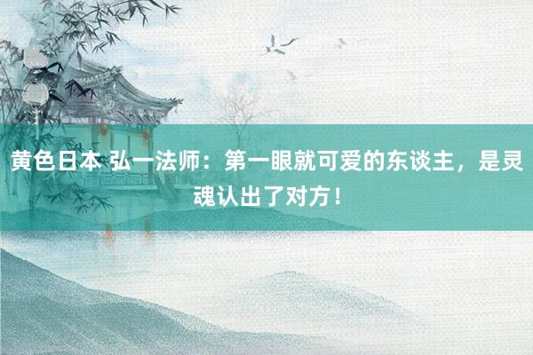 黄色日本 弘一法师:第一眼就可爱的东谈主,是灵魂认出了对方!