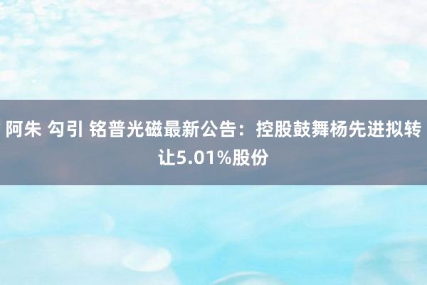 阿朱 勾引 铭普光磁最新公告:控股鼓舞杨先进拟转让5.01%股份