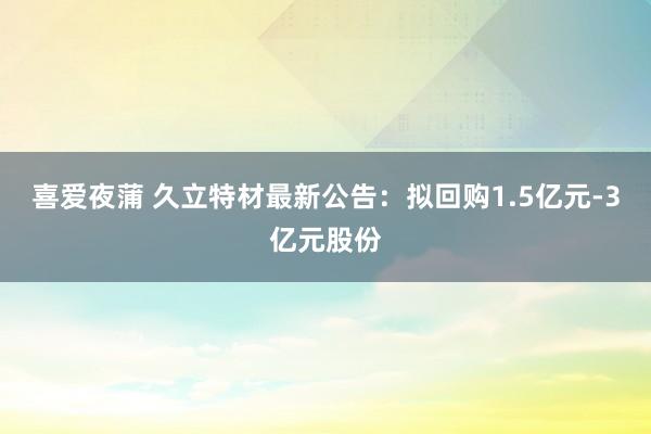 喜爱夜蒲 久立特材最新公告:拟回购1.5亿元-3亿元股份