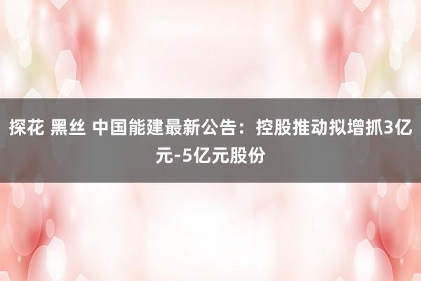 探花 黑丝 中国能建最新公告:控股推动拟增抓3亿元-5亿元股份