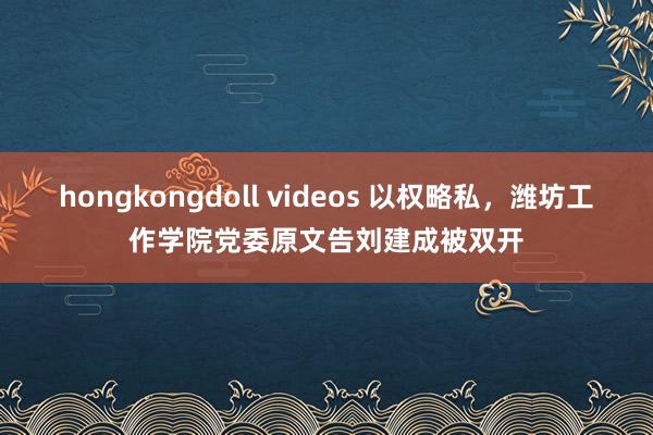 hongkongdoll videos 以权略私,潍坊工作学院党委原文告刘建成被双开