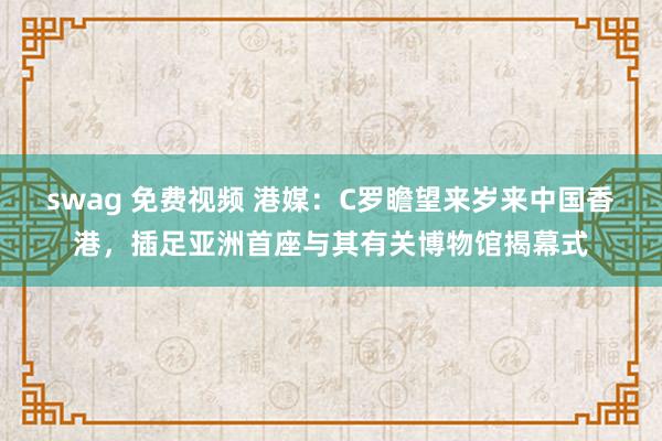 swag 免费视频 港媒:C罗瞻望来岁来中国香港,插足亚洲首座与其有关博物馆揭幕式
