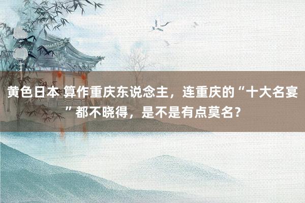 黄色日本 算作重庆东说念主,连重庆的“十大名宴”都不晓得,是不是有点莫名?