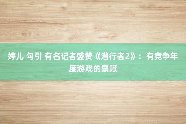 婷儿 勾引 有名记者盛赞《潜行者2》:有竞争年度游戏的禀赋