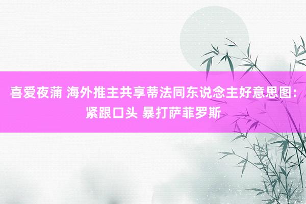 喜爱夜蒲 海外推主共享蒂法同东说念主好意思图:紧跟口头 暴打萨菲罗斯