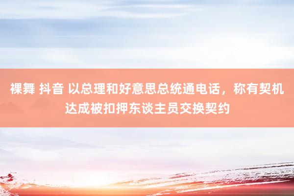 裸舞 抖音 以总理和好意思总统通电话,称有契机达成被扣押东谈主员交换契约