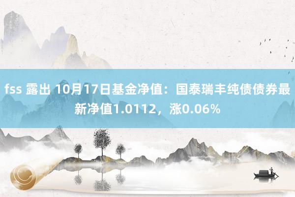 fss 露出 10月17日基金净值:国泰瑞丰纯债债券最新净值1.0112,涨0.06%
