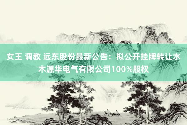 女王 调教 远东股份最新公告:拟公开挂牌转让水木源华电气有限公司100%股权